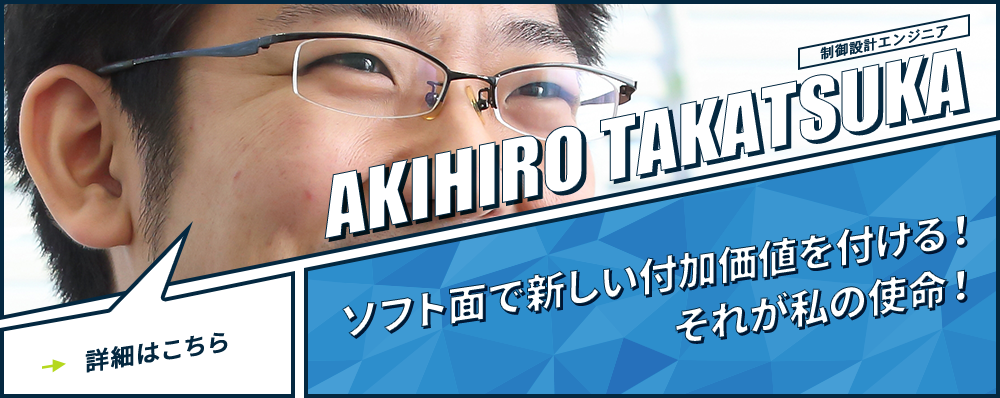 制御設計エンジニア AKIHIRO TAKATSUKA ソフト面で新しい付加価値を付ける！それが私の使命！詳細はこちら