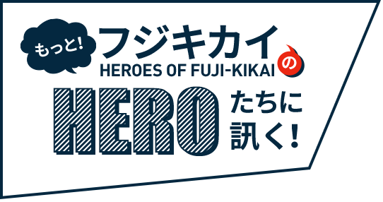 もっと！ フジキカイのHEROたちに訊く！ HEROES OF FUJI-KIKAI